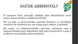 SAÚDE AMBIENTAL!!
• O encontro ficou marcado também pela discordância entre
países desenvolvidos e subdesenvolvidos.
• De um lado os desenvolvidos queriam diminuir as atividades
mundiais de indústria por um tempo para reduzir a poluição.
• Do outro, os subdesenvolvidos queriam continuar com a
industrialização pois dependiam dela para desenvolver o país e
melhorar sua situação socioeconômica.
 