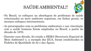 SAÚDE AMBIENTAL!!
• No Brasil, os enfoques na abordagem de problemas de saúde
relacionados ao meio ambiente seguiram, em linhas gerais, os
mesmos enfoques internacionais.
• As preocupações com os problemas ambientais e sua vinculação
com a saúde humana foram ampliadas no Brasil, a partir da
década de 1970.
• Durante essa década, foi criada a SEMA (Secretaria Especial de
Meio Ambiente) e, a exemplo dos EUA, foram estabelecidos os
Padrões de Qualidade do Ar e das Águas.
 