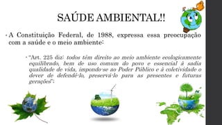 SAÚDE AMBIENTAL!!
• A Constituição Federal, de 1988, expressa essa preocupação
com a saúde e o meio ambiente:
 “Art. 225 diz: todos têm direito ao meio ambiente ecologicamente
equilibrado, bem de uso comum do povo e essencial à sadia
qualidade de vida, impondo-se ao Poder Público e à coletividade o
dever de defendê-lo, preservá-lo para as presentes e futuras
gerações”;
 