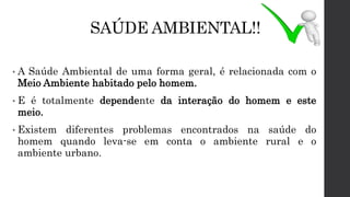 SAÚDE AMBIENTAL!!
• A Saúde Ambiental de uma forma geral, é relacionada com o
Meio Ambiente habitado pelo homem.
• E é totalmente dependente da interação do homem e este
meio.
• Existem diferentes problemas encontrados na saúde do
homem quando leva-se em conta o ambiente rural e o
ambiente urbano.
 
