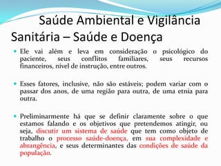          Saúde Ambiental e Vigilância     Sanitária – Saúde e DoençaEle vai além e leva em consideração o psicológico do paciente, seus conflitos familiares, seus recursos financeiros, nível de instrução, entre outros. Esses fatores, inclusive, não são estáveis; podem variar com o passar dos anos, de uma região para outra, de uma etnia para outra.Preliminarmente há que se definir claramente sobre o que estamos falando e os objetivos que pretendemos atingir, ou seja, discutir um sistema de saúde que tem como objeto de trabalho o processo saúde-doença, em sua complexidade e abrangência, e seus determinantes das condições de saúde da população.