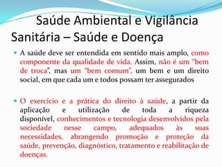         Saúde Ambiental e Vigilância     Sanitária – Saúde e DoençaA saúde deve ser entendida em sentido mais amplo, como componente da qualidade de vida. Assim, não é um “bem de troca”, mas um “bem comum”, um bem e um direito social, em que cada um e todos possam ter asseguradosO exercício e a prática do direito à saúde, a partir da aplicação e utilização de toda a riqueza disponível, conhecimentos e tecnologia desenvolvidos pela sociedade nesse campo, adequados às suas necessidades, abrangendo promoção e proteção da saúde, prevenção, diagnóstico, tratamento e reabilitação de doenças. 