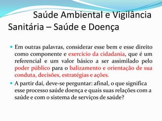            Saúde Ambiental e Vigilância     Sanitária – Saúde e DoençaEm outras palavras, considerar esse bem e esse direito como componente e exercício da cidadania, que é um referencial e um valor básico a ser assimilado pelo poder público para o balizamento e orientação de sua conduta, decisões, estratégias e ações.A partir daí, deve-se perguntar: afinal, o que significa esse processo saúde doença e quais suas relações com a saúde e com o sistema de serviços de saúde?