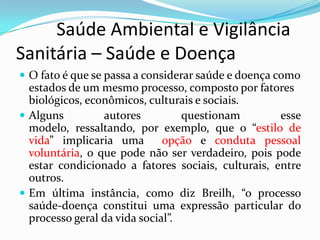          Saúde Ambiental e Vigilância     Sanitária – Saúde e DoençaO fato é que se passa a considerar saúde e doença como estados de um mesmo processo, composto por fatores biológicos, econômicos, culturais e sociais.Alguns autores questionam esse modelo, ressaltando, por exemplo, que o “estilo de vida” implicaria uma  opção e conduta pessoal voluntária, o que pode não ser verdadeiro, pois pode estar condicionado a fatores sociais, culturais, entre outros.Em última instância, como diz Breilh, “o processo saúde-doença constitui uma expressão particular do processo geral da vida social”.
