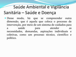          Saúde Ambiental e Vigilância     Sanitária – Saúde e DoençaDesse modo, há que se compreender outra dimensão, que é aquela que coloca o processo de intervenção, por meio de um sistema de cuidados para a saúde para atender as necessidades, demandas, aspirações individuais e coletivas, como um processo técnico, científico e político.