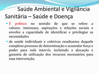          Saúde Ambiental e Vigilância     Sanitária – Saúde e DoençaÉ político no sentido de que se refere a valores, interesses, aspirações e relações sociais e envolve a capacidade de identificar e privilegiar as necessidadesde saúde individuais e coletivas resultantes daquele complexo processo de determinação e acumular força e poder para nele intervir, incluindo a alocação e garantia de utilização dos recursos necessários para essa intervenção.