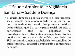         Saúde Ambiental e Vigilância     Sanitária – Saúde e Doença   E aquela dimensão política inerente a esse processo social remete para a necessidade de satisfazer um outro requerimento, próprio dos processos políticos democráticos, que é a participação social, ou seja, a participação ativa da população na formulação, desenvolvimento e acompanhamento das políticas e dos sistemas de saúde, que hoje, no SUS, está minimamente estabelecida nos conselhos de saúde (nacional, estadual e municipal) e conferências de saúde.