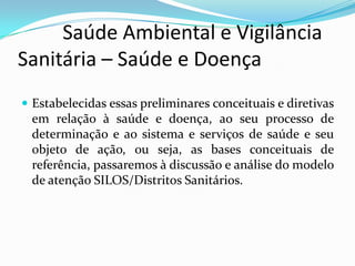          Saúde Ambiental e Vigilância     Sanitária – Saúde e DoençaEstabelecidas essas preliminares conceituais e diretivas em relação à saúde e doença, ao seu processo de determinação e ao sistema e serviços de saúde e seu objeto de ação, ou seja, as bases conceituais de referência, passaremos à discussão e análise do modelo de atenção SILOS/Distritos Sanitários.