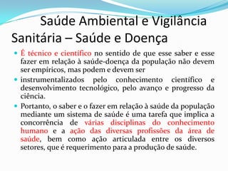          Saúde Ambiental e Vigilância     Sanitária – Saúde e DoençaÉ técnico e científico no sentido de que esse saber e esse fazer em relação à saúde-doença da população não devem ser empíricos, mas podem e devem serinstrumentalizados pelo conhecimento científico e desenvolvimento tecnológico, pelo avanço e progresso da ciência.Portanto, o saber e o fazer em relação à saúde da população mediante um sistema de saúde é uma tarefa que implica a concorrência de várias disciplinas do conhecimento humano e a ação das diversas profissões da área de saúde, bem como ação articulada entre os diversos setores, que é requerimento para a produção de saúde.