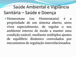          Saúde Ambiental e Vigilância     Sanitária – Saúde e DoençaHomeostase (ou Homeostasia) é a propriedade de um sistema aberto, seres vivos especialmente, de regular o seu ambiente interno de modo a manter uma condição estável, mediante múltiplos ajustes de equilíbrio dinâmico controlados por mecanismos de regulação interrelacionados.