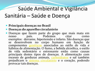           Saúde Ambiental e Vigilância     Sanitária – Saúde e DoençaPrincipais doenças no Brasil  Doenças do aparelho circulatórioDoenças que fazem parte do grupo que mais mata em nosso país. Podemos citar como exemplos:  derrame, hipertensão e infarto. São doenças que se desenvolvem no corpo humano em função de componentes genéticos associados ao estilo de vida e hábitos de alimentação. O fumo, a bebida alcoólica, o estilo de vida sedentário e estressante estão como causas principais destes tipos de doenças. A alimentação com excesso de gorduras animais, carboidratos e sal também prejudicam o sistema circulatório e o coração, podendo provocar tais doenças.
