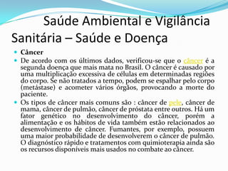           Saúde Ambiental e Vigilância     Sanitária – Saúde e DoençaCâncer De acordo com os últimos dados, verificou-se que o câncer é a segunda doença que mais mata no Brasil. O câncer é causado por uma multiplicação excessiva de células em determinadas regiões do corpo. Se não tratados a tempo, podem se espalhar pelo corpo (metástase) e acometer vários órgãos, provocando a morte do paciente. Os tipos de câncer mais comuns são : câncer de pele, câncer de mama, câncer de pulmão, câncer de próstata entre outros. Há um fator genético no desenvolvimento do câncer, porém a alimentação e os hábitos de vida também estão relacionados ao desenvolvimento de câncer. Fumantes, por exemplo, possuem uma maior probabilidade de desenvolverem o câncer de pulmão. O diagnóstico rápido e tratamentos com quimioterapia ainda são os recursos disponíveis mais usados no combate ao câncer. 