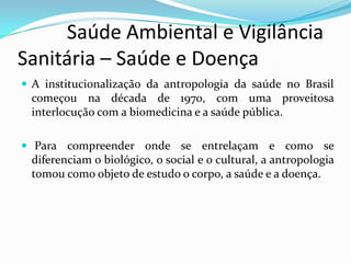           Saúde Ambiental e Vigilância     Sanitária – Saúde e DoençaA institucionalização da antropologia da saúde no Brasil começou na década de 1970, com uma proveitosa interlocução com a biomedicina e a saúde pública. Para compreender onde se entrelaçam e como se diferenciam o biológico, o social e o cultural, a antropologia tomou como objeto de estudo o corpo, a saúde e a doença. 