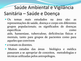          Saúde Ambiental e Vigilância     Sanitária – Saúde e DoençaOs temas mais estudados na área são: as representações de saúde, doença e corpo em diferentes grupos populacionais; os significados de doenças específicas como aids, hanseníase, tuberculose, deficiências físicas e mentais, tanto para grupos de pacientes como para aqueles que conviveme tratam os doentes. Muitos estudos das áreas  biológica e médica passaram a se apropriar de conceitos,  metodologias e técnicas utilizadas pelos antropólogos.