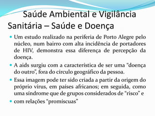        Saúde Ambiental e Vigilância     Sanitária – Saúde e DoençaUm estudo realizado na periferia de Porto Alegre pelo núcleo, num bairro com alta incidência de portadores de HIV, demonstra essa diferença de percepção da doença. A aids surgiu com a característica de ser uma “doença do outro”, fora do círculo geográfico da pessoa.Essa imagem pode ter sido criada a partir da origem do próprio vírus, em países africanos; em seguida, como uma síndrome que de grupos considerados de “risco” ecom relações “promíscuas”