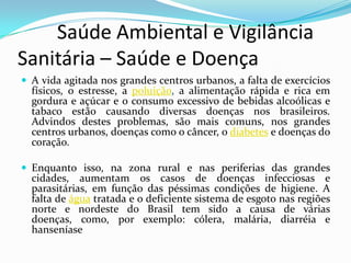         Saúde Ambiental e Vigilância     Sanitária – Saúde e DoençaA vida agitada nos grandes centros urbanos, a falta de exercícios físicos, o estresse, a poluição, a alimentação rápida e rica em gordura e açúcar e o consumo excessivo de bebidas alcoólicas e tabaco estão causando diversas doenças nos brasileiros. Advindos destes problemas, são mais comuns, nos grandes centros urbanos, doenças como o câncer, o diabetes e doenças do coração. Enquanto isso, na zona rural e nas periferias das grandes cidades, aumentam os casos de doenças infecciosas e parasitárias, em função das péssimas condições de higiene. A falta de água tratada e o deficiente sistema de esgoto nas regiões norte e nordeste do Brasil tem sido a causa de várias doenças, como, por exemplo: cólera, malária, diarréia e hanseníase