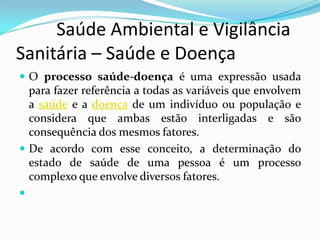          Saúde Ambiental e Vigilância     Sanitária – Saúde e DoençaO processo saúde-doença é uma expressão usada para fazer referência a todas as variáveis que envolvem a saúde e a doença de um indivíduo ou população e considera que ambas estão interligadas e são consequência dos mesmos fatores. De acordo com esse conceito, a determinação do estado de saúde de uma pessoa é um processo complexo que envolve diversos fatores.