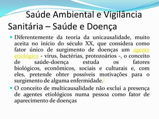         Saúde Ambiental e Vigilância     Sanitária – Saúde e Doença  Diferentemente da teoria da unicausalidade, muito aceita no início do século XX, que considera como fator único de surgimento de doenças um agente etiológico - vírus, bactérias, protozoários -, o conceito de saúde-doença estuda os fatores biológicos, econômicos, sociais e culturais e, com eles, pretende obter possíveis motivações para o surgimento de alguma enfermidade.[O conceito de multicausalidade não exclui a presença de agentes etiológicos numa pessoa como fator de aparecimento de doenças