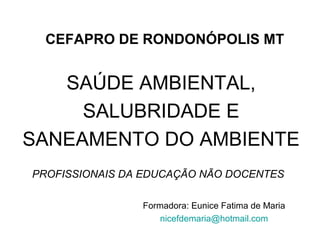 CEFAPRO DE RONDONÓPOLIS MT 
SAÚDE AMBIENTAL, 
SALUBRIDADE E 
SANEAMENTO DO AMBIENTE 
PROFISSIONAIS DA EDUCAÇÃO NÃO DOCENTES 
Formadora: Eunice Fatima de Maria 
nicefdemaria@hotmail.com 
 