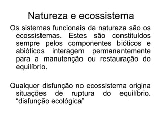 Natureza e ecossistema 
Os sistemas funcionais da natureza são os 
ecossistemas. Estes são constituídos 
sempre pelos componentes bióticos e 
abióticos interagem permanentemente 
para a manutenção ou restauração do 
equilíbrio. 
Qualquer disfunção no ecossistema origina 
situações de ruptura do equilíbrio. 
“disfunção ecológica” 
 