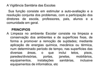 A Vigilância Sanitária das Escolas 
Sua função consiste em estimular a auto-avaliação e a 
resolução conjunta dos problemas, com a participação dos 
diretores de escola, professores, pais, alunos e a 
comunidade em geral. 
PRINCIPIOS 
A Limpeza no ambiente Escolar consiste na limpeza e 
conservação dos ambientes e de superfícies fixas, de 
forma a promover a remoção de sujidades; mediante 
aplicação de energias química, mecânica ou térmica, 
num determinado período de tempo, nas superfícies das 
diversas áreas, o que inclui tetos, pisos, 
paredes/divisórias, portas, janelas, mobiliários, 
equipamentos, instalações sanitárias, inclusive 
equipamentos de informática, etc 
 