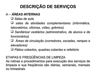 DDEESSCCRRIIÇÇÃÃOO DDEE SSEERRVVIIÇÇOOSS 
AA –– ÁÁRREEAASS IINNTTEERRNNAASS 
 SSaallaass ddee aauullaa 
 ssaallaass ddee aattiivviiddaaddeess ccoommpplleemmeennttaarreess ((iinnffoorrmmááttiiccaa,, 
llaabboorraattóórriiooss,, ooffiicciinnaass,, vvííddeeoo,, ggrrêêmmiiooss)) 
 SSaanniittáárriiooss// vveessttiiáárriiooss ((aaddmmiinniissttrraattiivvoo,, ddee aalluunnooss ee ddee 
ffuunncciioonnáárriiooss)) 
 ÁÁrreeaass ddee cciirrccuullaaççããoo ((ccoorrrreeddoorreess,, eessccaaddaass,, rraammppaass ee 
eelleevvaaddoorreess)) 
 PPááttiiooss ccoobbeerrttooss,, qquuaaddrraass ccoobbeerrttaass ee rreeffeeiittóórriioo 
EETTAAPPAASS EE FFRREEQQÜÜÊÊNNCCIIAASS DDEE LLIIMMPPEEZZAA 
AAss rroottiinnaass ee pprroocceeddiimmeennttooss ppaarraa eexxeeccuuççããoo ddooss sseerrvviiççooss ddee 
lliimmppeezzaa ee ssuuaa ffrreeqqüüêênncciiaa ssããoo ddiiáárriiaass,, sseemmaannaaiiss,, mmeennssaaiiss 
oouu ttrriimmeessttrraaiiss 
 