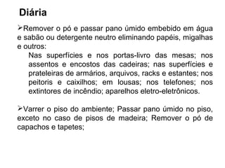 Diária 
Remover o pó e passar pano úmido embebido em água 
e sabão ou detergente neutro eliminando papéis, migalhas 
e outros: 
Nas superfícies e nos portas-livro das mesas; nos 
assentos e encostos das cadeiras; nas superfícies e 
prateleiras de armários, arquivos, racks e estantes; nos 
peitoris e caixilhos; em lousas; nos telefones; nos 
extintores de incêndio; aparelhos eletro-eletrônicos. 
Varrer o piso do ambiente; Passar pano úmido no piso, 
exceto no caso de pisos de madeira; Remover o pó de 
capachos e tapetes; 
 