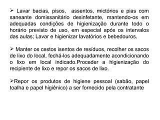  Lavar bacias, pisos, assentos, mictórios e pias com 
saneante domissanitário desinfetante, mantendo-os em 
adequadas condições de higienização durante todo o 
horário previsto de uso, em especial após os intervalos 
das aulas; Lavar e higienizar lavatórios e bebedouros. 
 Manter os cestos isentos de resíduos, recolher os sacos 
de lixo do local, fechá-los adequadamente acondicionando 
o lixo em local indicado.Proceder a higienização do 
recipiente de lixo e repor os sacos de lixo. 
Repor os produtos de higiene pessoal (sabão, papel 
toalha e papel higiênico) a ser fornecido pela contratante 
 
