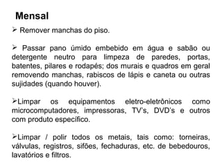 Mensal 
 Remover manchas do piso. 
 Passar pano úmido embebido em água e sabão ou 
detergente neutro para limpeza de paredes, portas, 
batentes, pilares e rodapés; dos murais e quadros em geral 
removendo manchas, rabiscos de lápis e caneta ou outras 
sujidades (quando houver). 
Limpar os equipamentos eletro-eletrônicos como 
microcomputadores, impressoras, TV’s, DVD’s e outros 
com produto específico. 
Limpar / polir todos os metais, tais como: torneiras, 
válvulas, registros, sifões, fechaduras, etc. de bebedouros, 
lavatórios e filtros. 
 