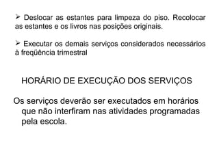  Deslocar as estantes para limpeza do piso. Recolocar 
as estantes e os livros nas posições originais. 
 Executar os demais serviços considerados necessários 
à freqüência trimestral 
HORÁRIO DE EXECUÇÃO DOS SERVIÇOS 
Os serviços deverão ser executados em horários 
que não interfiram nas atividades programadas 
pela escola. 
 