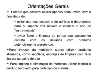 Orientações Gerais 
 Sempre que possível utilizar apenas pano úmido, com a 
finalidade de: 
– evitar uso desnecessário de aditivos e detergentes 
para a limpeza dos móveis e eliminar o uso de 
“lustra-móveis”. 
– evitar fazer a limpeza de partes que possam ter 
contato com os usuários com produtos 
potencialmente alergênicos. 
Para limpeza do mobiliário nunca utilizar produtos 
abrasivos, como sapóleos, esponjas de limpeza com face 
áspera ou palha de aço 
 Para limpeza e eliminação de manchas utilizar técnica e 
produto aprovado para cada tipo de material. 
 