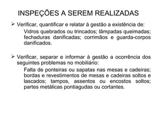 INSPEÇÕES A SEREM REALIZADAS 
 Verificar, quantificar e relatar à gestão a existência de: 
Vidros quebrados ou trincados; lâmpadas queimadas; 
fechaduras danificadas; corrimãos e guarda-corpos 
danificados. 
 Verificar, separar e informar à gestão a ocorrência dos 
seguintes problemas no mobiliário: 
Falta de ponteiras ou sapatas nas mesas e cadeiras; 
bordas e revestimentos de mesas e cadeiras soltos e 
lascados; tampos, assentos ou encostos soltos; 
partes metálicas pontiagudas ou cortantes. 
 