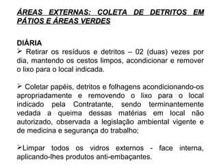 ÁREAS EXTERNAS: CCOOLLEETTAA DDEE DDEETTRRIITTOOSS EEMM 
PPÁÁTTIIOOSS EE ÁÁRREEAASS VVEERRDDEESS 
DIÁRIA 
 Retirar os resíduos e detritos – 02 (duas) vezes por 
dia, mantendo os cestos limpos, acondicionar e remover 
o lixo para o local indicada. 
 Coletar papéis, detritos e folhagens acondicionando-os 
apropriadamente e removendo o lixo para o local 
indicado pela Contratante, sendo terminantemente 
vedada a queima dessas matérias em local não 
autorizado, observada a legislação ambiental vigente e 
de medicina e segurança do trabalho; 
Limpar todos os vidros externos - face interna, 
aplicando-lhes produtos anti-embaçantes. 
 