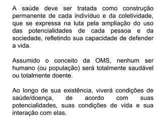 A saúde deve ser tratada como construção 
permanente de cada indivíduo e da coletividade, 
que se expressa na luta pela ampliação do uso 
das potencialidades de cada pessoa e da 
sociedade, refletindo sua capacidade de defender 
a vida. 
Assumido o conceito da OMS, nenhum ser 
humano (ou população) será totalmente saudável 
ou totalmente doente. 
Ao longo de sua existência, viverá condições de 
saúde/doença, de acordo com suas 
potencialidades, suas condições de vida e sua 
interação com elas. 
 