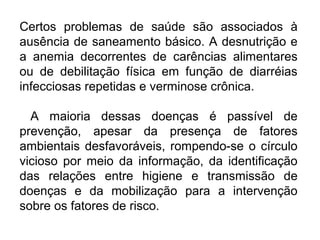 Certos problemas de saúde são associados à 
ausência de saneamento básico. A desnutrição e 
a anemia decorrentes de carências alimentares 
ou de debilitação física em função de diarréias 
infecciosas repetidas e verminose crônica. 
A maioria dessas doenças é passível de 
prevenção, apesar da presença de fatores 
ambientais desfavoráveis, rompendo-se o círculo 
vicioso por meio da informação, da identificação 
das relações entre higiene e transmissão de 
doenças e da mobilização para a intervenção 
sobre os fatores de risco. 
 