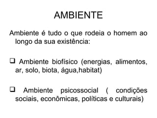 AMBIENTE 
Ambiente é tudo o que rodeia o homem ao 
longo da sua existência: 
 Ambiente biofísico (energias, alimentos, 
ar, solo, biota, água,habitat) 
 Ambiente psicossocial ( condições 
sociais, econômicas, políticas e culturais) 
 
