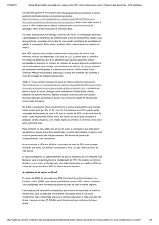 11/02/2015 Saúde: Brasil realiza vacinação em massa contra HPV. Você conhece esse vírus? ­ Resumo das disciplinas ­ UOL Vestibular
http://vestibular.uol.com.br/resumo­das­disciplinas/atualidades/saude­brasil­realiza­vacinacao­em­massa­contra­hpv­voce­conhece­esse­virus.htm 2/4
As objeções ganharam força depois que três adolescentes que tomaram a vacina
perderem temporariamente o movimento das pernas
(http://noticias.uol.com.br/saude/ultimas-noticias/estado/2014/09/09/exames-
descartam-paralisia-em-adolescentes-de-bertioga.htm). Assim como toda vacina, a
contra o HPV também possui efeitos colaterais leves como dor no local de
aplicação, febre, dores musculares e mal-estar geral.
Os casos aconteceram em Bertioga, litoral de São Paulo. A investigação descartou
a possibilidade de ocorrência de problema com o lote do medicamento usado e que,
provavelmente, a paralisia temporária foi uma reação psicológica de ansiedade em
relação à imunização. Ainda assim, qualquer efeito colateral deve ser relatado ao
médico.
Nos EUA, alguns casos também questionaram a segurança da vacina, mas
nenhuma relação foi comprovada. Em 2009, os CDC (Centros para o Controle e
Prevenção de Doenças) dos EUA afirmaram que algumas pacientes tinham
constatado um aumento no número de coágulos de sangue depois de receberem a
vacina tetravalente (que protege contra três tipos de câncer). Um estudo realizado
por cientistas dinamarqueses e publicado este ano no “JAMA(Journal of the
American Medical Association)” indica que a vacina em mulheres não aumenta o
risco de formação de coágulos sanguíneos.
Japão e França também registraram casos de efeitos colaterais mais graves
(http://noticias.uol.com.br/saude/ultimas-noticias/redacao/2013/11/25/vacina-contra-
hpv-e-alvo-de-processo-apos-jovem-relatar-efeitos-colaterais.htm), o primeiro até
retirou o apoio à vacina. Doenças como síndrome de Guillain-Barré, efeitos
colaterais no sistema nervoso, falência ovariana, sintomas como convulsão e
desmaios têm sido associados à vacina, mas nenhuma relação foi oficialmente
comprovada até agora.
No Brasil, a campanha oferece gratuitamente a vacina quadrivalente, que protege
contra quatro tipos de HPV (6, 11, 16 e 18). Ela continua em 2015, quando serão
vacinadas adolescentes de nove a 11 anos e, a partir de 2016, as de nove anos de
idade. Cada adolescente deverá tomar três doses da vacina para completar a
proteção, sendo a segunda, seis meses depois da primeira, e a terceira, cinco anos
após a primeira dose.
Para mulheres na faixa etária dos 25 aos 64 anos, a orientação é que elas façam
anualmente o exame preventivo papanicolau. A vacina não substitui o exame e nem
o uso do preservativo nas relações sexuais. São formas de prevenção
complementares, não excludentes.
A vacina contra o HPV tem eficácia comprovada de mais de 90% para proteger
mulheres que ainda não tiveram contato com o vírus, ou seja, antes do início da
vida sexual.
O foco da campanha no público feminino se deve à existência de um ambiente mais
favorável para o desenvolvimento e multiplicação do HPV. No entanto, os homens
também correm risco: a infecção pelo vírus está relacionada, em média, a 40% dos
casos de câncer de pênis e 90% do câncer anal em homens.
A implantação da vacina no Brasil
Em junho de 2006, foi aprovada pela FDA (Food And Drug Administration), dos
Estados Unidos (EUA), uma vacina quadrivalente contra o HPV, sendo a primeira
vacina projetada para prevenção de câncer de colo de útero e lesões vaginais.
Fabricada por um laboratório farmacêutico, essa vacina foi licenciada no Brasil no
mesmo ano, para ser utilizada em mulheres com idades entre 9 e 26 anos.
Inicialmente, ela era oferecida apenas em clínicas particulares e cada uma das três
doses chegava a custar R$ 300,00, sendo inacessível para mulheres de baixa
renda.
 