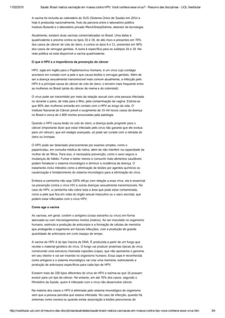 11/02/2015 Saúde: Brasil realiza vacinação em massa contra HPV. Você conhece esse vírus? ­ Resumo das disciplinas ­ UOL Vestibular
http://vestibular.uol.com.br/resumo­das­disciplinas/atualidades/saude­brasil­realiza­vacinacao­em­massa­contra­hpv­voce­conhece­esse­virus.htm 3/4
A vacina foi incluída ao calendário do SUS (Sistema Único de Saúde) em 2014 e
hoje é produzida nacionalmente, fruto da parceria entre o laboratório público
Instituto Butantã e o laboratório privado MerckSharpDohme, detentor da tecnologia.
Atualmente, existem duas vacinas comercializadas no Brasil. Uma delas é
quadrivalente e previne contra os tipos 16 e 18, de alto risco e presentes em 70%
dos casos de câncer de colo do útero, e contra os tipos 6 e 11, presentes em 90%
dos casos de verrugas genitais. A outra é específica para os subtipos 16 e 18. Na
rede pública só está disponível a vacina quadrivalente.
O que é HPV e a importância da prevenção do câncer
HPV, sigla em inglês para o Papilomavírus Humano, é um vírus cujo contágio
acontece em contato com a pele e que causa lesões e verrugas genitais. Além de
ser a doença sexualmente transmissível mais comum atualmente, a infecção pelo
HPV é a principal causa do câncer de colo de útero, o terceiro mais frequente entre
as mulheres no Brasil (atrás do câncer de mama e do colorretal).
O vírus pode ser transmitido por meio da relação sexual com uma pessoa infectada
ou durante o parto, de mãe para o filho, pela contaminação da vagina. Estima-se
que 80% das mulheres entrarão em contato com o HPV ao longo da vida. O
Instituto Nacional do Câncer prevê o surgimento de 15 mil novos casos da doença
no Brasil e cerca de 4.800 mortes provocadas pela patologia.
Quando o HPV causa lesão no colo do útero, a doença pode progredir para o
câncer (importante dizer que estar infectado pelo vírus não garante que ele evolua
para um câncer), que em estágio avançado, só pode ser curado com a retirada do
útero ou trompas.
O HPV pode ser detectado precocemente por exames simples, como o
papanicolau, em consulta médica de rotina, além de não interferir na capacidade da
mulher de ter filhos. Para isso, é necessária prevenção, como o sexo seguro e
mudanças de hábito. Fumar e beber menos e consumir mais alimentos saudáveis
podem fortalecer o sistema imunológico e diminuir a incidência da doença. O
tratamento inclui métodos como a eliminação de lesões por agentes químicos ou
cauterização e fortalecimento do sistema imunológico para a eliminação do vírus.
Embora a camisinha não seja 100% eficaz com relação a esse vírus, ela é essencial
na prevenção contra o vírus HIV e outras doenças sexualmente transmissíveis. No
caso do HPV, a camisinha não cobre toda a área que pode estar contaminada,
como a pele que fica em volta do órgão sexual masculino ou o saco escrotal, que
podem estar infectados com o vírus HPV.
Como age a vacina
As vacinas, em geral, contém o antígeno (corpo estranho ou vírus) em forma
atenuada ou com microorganismos mortos (inativo). Ao ser inoculado no organismo
humano, estimula a produção de anticorpos e a formação de células de memória
que protegerão o organismo em futuras infecções, com a produção de grande
quantidade de anticorpos em curto espaço de tempo.
A vacina do HPV é do tipo Vacina de DNA. É produzida a partir de um fungo que
recebe o material genético do vírus. O fungo vai produzir proteínas típicas do vírus
construindo uma estrutura chamada capsídeo (capa), que não apresenta o genoma
em seu interior e vai ser inserido no organismo humano. Essa capa é reconhecida
como antígeno e o sistema imunológico vai criar uma memória, estimulando a
produção de anticorpos específicos para cada tipo de HPV.
Existem mais de 100 tipos diferentes do vírus do HPV e estima-se que 16 possam
evoluir para um tipo de câncer. No entanto, em até 70% dos casos, segundo o
Ministério da Saúde, quem é infectado com o vírus não desenvolve câncer.
Na maioria dos casos o HPV é eliminado pelo sistema imunológico do organismo
sem que a pessoa perceba que estava infectada. No caso de infecção, quando há
sintomas como coceira ou quando existe associação a lesões precursoras do
 