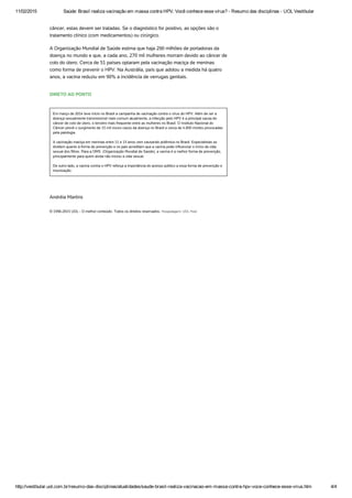 11/02/2015 Saúde: Brasil realiza vacinação em massa contra HPV. Você conhece esse vírus? ­ Resumo das disciplinas ­ UOL Vestibular
http://vestibular.uol.com.br/resumo­das­disciplinas/atualidades/saude­brasil­realiza­vacinacao­em­massa­contra­hpv­voce­conhece­esse­virus.htm 4/4
câncer, estas devem ser tratadas. Se o diagnóstico for positivo, as opções são o
tratamento clínico (com medicamentos) ou cirúrgico.
A Organização Mundial de Saúde estima que haja 290 milhões de portadoras da
doença no mundo e que, a cada ano, 270 mil mulheres morram devido ao câncer de
colo do útero. Cerca de 51 países optaram pela vacinação maciça de meninas
como forma de prevenir o HPV. Na Austrália, país que adotou a medida há quatro
anos, a vacina reduziu em 90% a incidência de verrugas genitais. 
DIRETO AO PONTO
Em março de 2014 teve início no Brasil a campanha de vacinação contra o vírus do HPV. Além de ser a
doença sexualmente transmissível mais comum atualmente, a infecção pelo HPV é a principal causa do
câncer de colo de útero, o terceiro mais frequente entre as mulheres no Brasil. O Instituto Nacional do
Câncer prevê o surgimento de 15 mil novos casos da doença no Brasil e cerca de 4.800 mortes provocadas
pela patologia.
 
A vacinação maciça em meninas entre 11 e 13 anos vem causando polêmica no Brasil. Especialistas se
dividem quanto à forma de prevenção e os pais acreditam que a vacina pode influenciar o início da vida
sexual dos filhos. Para a OMS  (Organização Mundial de Saúde), a vacina é a melhor forma de prevenção,
principalmente para quem ainda não iniciou a vida sexual.
 
De outro lado, a vacina contra o HPV reforça a importância do acesso público a essa forma de prevenção e
imunização.
 
Andréia Martins
© 1996-2015 UOL - O melhor conteúdo. Todos os direitos reservados. Hospedagem: UOL Host
 
