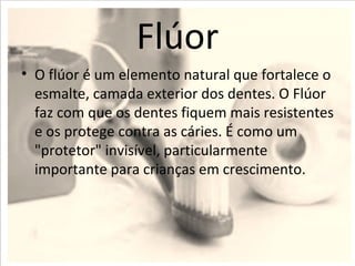 Flúor
• O flúor é um elemento natural que fortalece o
  esmalte, camada exterior dos dentes. O Flúor
  faz com que os dentes fiquem mais resistentes
  e os protege contra as cáries. É como um
  "protetor" invisível, particularmente
  importante para crianças em crescimento.
 