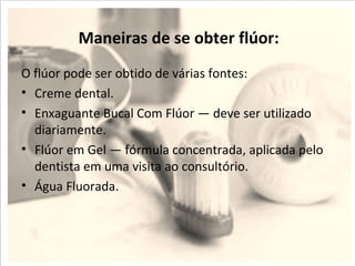 Maneiras de se obter flúor:
O flúor pode ser obtido de várias fontes:
• Creme dental.
• Enxaguante Bucal Com Flúor — deve ser utilizado
  diariamente.
• Flúor em Gel — fórmula concentrada, aplicada pelo
  dentista em uma visita ao consultório.
• Água Fluorada.
 