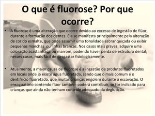 O que é fluorose? Por que
                  ocorre?
• A fluorose é uma alteração que ocorre devido ao excesso de ingestão de flúor,
  durante a formação dos dentes. Ela se manifesta principalmente pela alteração
  de cor do esmalte, que pode assumir uma tonalidade esbranquiçada ou exibir
  pequenas manchas ou linhas brancas. Nos casos mais graves, adquire uma
  coloração acastanhada ou marrom, podendo haver perda de estrutura dental;
  nesses casos, mais fácil de desgastar fisiologicamente.

• Atualmente, a maior causa de fluorose é a ingestão de produtos fluoretados
  em locais onde já existe água fluoretada, sendo que o mais comum é o
  dentifrício fluoretado, que muitas crianças engolem durante a escovação. O
  enxaguatório contendo flúor também poderá contribuir, se for indicado para
  crianças que ainda não tenham controle adequado da deglutição.
 