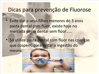 Dicas para prevenção de Fluorose
• Evite dar a seus filhos menores de 3 anos
  pasta dental com flúor, existe hoje no
  mercada pasta dental sem flúor.....
• Só utilize pasta dental com flúor nas crianças
  que cospem, para evitar a ingestão do
  mesmo.
 
