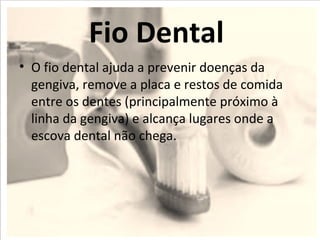 Fio Dental
• O fio dental ajuda a prevenir doenças da
  gengiva, remove a placa e restos de comida
  entre os dentes (principalmente próximo à
  linha da gengiva) e alcança lugares onde a
  escova dental não chega.
 
