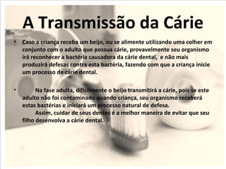 A Transmissão da Cárie
• Caso a criança receba um beijo, ou se alimente utilizando uma colher em
  conjunto com o adulto que possua cárie, provavelmente seu organismo
  irá reconhecer a bactéria causadora da cárie dental, e não mais
  produzirá defesas contra esta bactéria, fazendo com que a criança inicie
  um processo de cárie dental.

•         Na fase adulta, dificilmente o beijo transmitirá a cárie, pois se este
    adulto não foi contaminado quando criança, seu organismo receberá
    estas bactérias e iniciará um processo natural de defesa.
          Assim, cuidar de seus dentes é a melhor maneira de evitar que seu
    filho desenvolva a cárie dental.
 