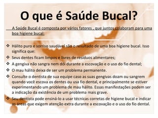 O que é Saúde Bucal?
   A Saúde Bucal é composta por vários fatores , que juntos colaboram para uma
   boa higiene bucal:

 Hálito puro e sorriso saudável são o resultado de uma boa higiene bucal. Isso
  significa que:
 Seus dentes ficam limpos e livres de resíduos alimentares;
 A gengiva não sangra nem dói durante a escovação e o uso do fio dental;
 O mau hálito deixa de ser um problema permanente.
 Consulte o dentista de sua equipe caso as suas gengivas doam ou sangrem
  quando você escova os dentes ou usa fio dental, e principalmente se estiver
  experimentando um problema de mau hálito. Essas manifestações podem ser
  a indicação da existência de um problema mais grave.
 Seu dentista pode ensiná-lo a usar técnicas corretas de higiene bucal e indicar
  as áreas que exigem atenção extra durante a escovação e o uso do fio dental.
 