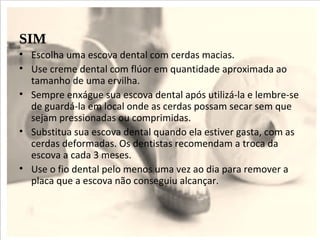 SIM
• Escolha uma escova dental com cerdas macias.
• Use creme dental com flúor em quantidade aproximada ao
  tamanho de uma ervilha.
• Sempre enxágue sua escova dental após utilizá-la e lembre-se
  de guardá-la em local onde as cerdas possam secar sem que
  sejam pressionadas ou comprimidas.
• Substitua sua escova dental quando ela estiver gasta, com as
  cerdas deformadas. Os dentistas recomendam a troca da
  escova a cada 3 meses.
• Use o fio dental pelo menos uma vez ao dia para remover a
  placa que a escova não conseguiu alcançar.
 