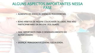 ALGUNS ASPECTOS IMPORTANTES NESSA
FASE
• AUMENTO DO RISCO ÀS DOENÇAS PERIODONTAIS;
• BONS HÁBITOS DE HIGIENE COLOCADOS DE LADO, PAIS NÃO
PARTICIPAM MAIS DA HIGIENE DOS FILHOS;
• FASE IMPORTANTE PARA O DESENVOLVIMENTO DO
AUTOCUIDADO;
• DOENÇA: PERIODONTITE JUVENIL LOCALIZADA.
 