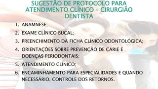 SUGESTÃO DE PROTOCOLO PARA
ATENDIMENTO CLÍNICO – CIRURGIÃO
DENTISTA
1. ANAMNESE;
2. EXAME CLÍNICO BUCAL;
3. PREENCHIMENTO DA FICHA CLÍNICO ODONTOLÓGICA;
4. ORIENTAÇÕES SOBRE PREVENÇÃO DE CÁRIE E
DOENÇAS PERIODONTAIS;
5. ATENDIMENTO CLÍNICO;
6. ENCAMINHAMENTO PARA ESPECIALIDADES E QUANDO
NECESSÁRIO, CONTROLE DOS RETORNOS.
 