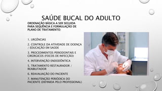 SAÚDE BUCAL DO ADULTO
ORDENAÇÃO BÁSICA A SER SEGUIDA
PARA SEQUÊNCIA E FORMULAÇÃO DE
PLANO DE TRATAMENTO:
1. URGÊNCIAS
2. CONTROLE DA ATIVIDADE DE DOENÇA
/ EDUCAÇÃO EM SAÚDE
3. PROCEDIMENTOS PERIODONTAIS E
CIRÚRGICOS (FOCOS DE INFECÇÃO)
4. INTERVENÇÃO ENDODÔNTICA
5. TRATAMENTO RESTAURADOR /
REABILITADOR
6. REAVALIAÇÃO DO PACIENTE
7. MANUTENÇÃO PERIÓDICA DO
PACIENTE (DEFINIDA PELO PROFISSIONAL)
 